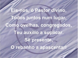 Eis-nos, ó Pastor divino, Todos juntos num lugar, Como ovelhas, congregados, Teu auxílio a suplicar. Sê presente, O rebanho a apascentar!