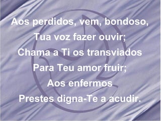 Aos perdidos, vem, bondoso, Tua voz fazer ouvir; Chama a Ti os transviados Para Teu amor fruir; Aos enfermos Prestes digna-Te a acudir.