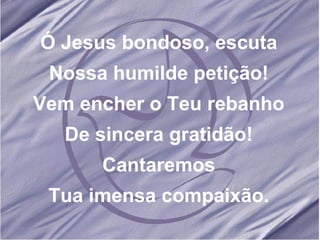 Ó Jesus bondoso, escuta Nossa humilde petição! Vem encher o Teu rebanho De sincera gratidão! Cantaremos Tua imensa compaixão.
