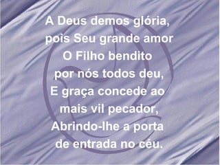 A Deus demos glória,  pois Seu grande amor O Filho bendito  por nós todos deu, E graça concede ao  mais vil pecador, Abrindo-lhe a porta  de entrada no céu. 