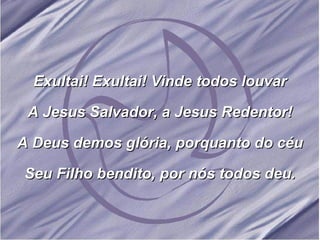 Exultai! Exultai! Vinde todos louvar A Jesus Salvador, a Jesus Redentor! A Deus demos glória, porquanto do céu Seu Filho bendito, por nós todos deu. 
