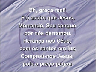 Oh, graça real!  Foi assim que Jesus, Morrendo, Seu sangue  por nós derramou. Herança nos Céus,  com os santos em luz, Comprou-nos Jesus,  pois o preço pagou. 