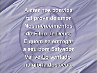 A crer nos convida tal prova de amor Nos merecimentos do Filho de Deus; E quem se entregar a seu bom Salvador Vai vê-Lo sentado  na glória dos céus. 