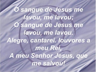 O sangue de Jesus me lavou, me lavou; O sangue de Jesus me lavou, me lavou. Alegre, cantarei. louvores a meu Rei, A meu Senhor Jesus, que me salvou! 