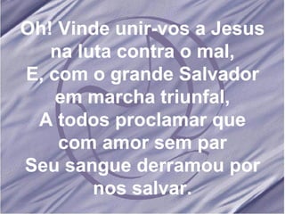 Oh! Vinde unir-vos a Jesus na luta contra o mal, E, com o grande Salvador em marcha triunfal, A todos proclamar que com amor sem par Seu sangue derramou por nos salvar. 
