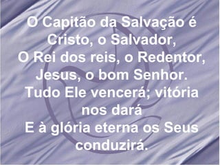O Capitão da Salvação é Cristo, o Salvador, O Rei dos reis, o Redentor, Jesus, o bom Senhor. Tudo Ele vencerá; vitória nos dará E à glória eterna os Seus conduzirá. 