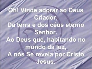 Oh! Vinde adorar ao Deus Criador, Da terra e dos céus eterno Senhor. Ao Deus que, habitando no mundo da luz, A nós Se revela por Cristo Jesus. 