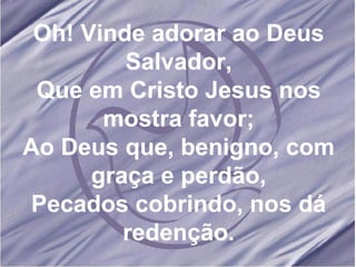 Oh! Vinde adorar ao Deus Salvador, Que em Cristo Jesus nos mostra favor; Ao Deus que, benigno, com graça e perdão, Pecados cobrindo, nos dá redenção. 