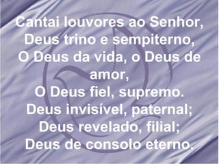 Cantai louvores ao Senhor, Deus trino e sempiterno, O Deus da vida, o Deus de amor, O Deus fiel, supremo. Deus invisível, paternal; Deus revelado, filial; Deus de consolo eterno. 