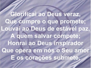 Glorificai ao Deus veraz, Que cumpre o que promete; Louvai ao Deus de estável paz, A quem salvar compete; Honrai ao Deus inspirador Que opera em nós o Seu amor E os corações submete, 