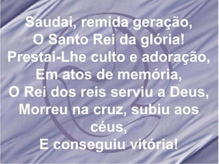 Saudai, remida geração, O Santo Rei da glória! Prestai-Lhe culto e adoração, Em atos de memória, O Rei dos reis serviu a Deus, Morreu na cruz, subiu aos céus, E conseguiu vitória! 