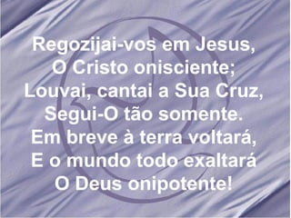 Regozijai-vos em Jesus, O Cristo onisciente; Louvai, cantai a Sua Cruz, Segui-O tão somente. Em breve à terra voltará, E o mundo todo exaltará O Deus onipotente! 