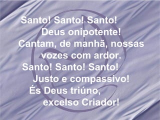 Santo! Santo! Santo!  Deus onipotente! Cantam, de manhã, nossas vozes com ardor. Santo! Santo! Santo!  Justo e compassivo! És Deus triúno,  excelso Criador! 