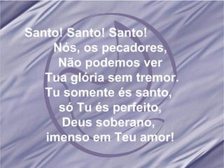 Santo! Santo! Santo!  Nós, os pecadores, Não podemos ver Tua glória sem tremor. Tu somente és santo,  só Tu és perfeito, Deus soberano,  imenso em Teu amor! 