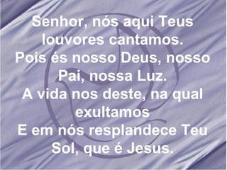 Senhor, nós aqui Teus louvores cantamos. Pois és nosso Deus, nosso Pai, nossa Luz. A vida nos deste, na qual exultamos E em nós resplandece Teu Sol, que é Jesus. 