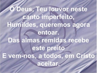 Ó Deus, Teu louvor neste canto imperfeito, Humildes, queremos agora entoar. Das almas remidas recebe este preito E vem-nos, a todos, em Cristo aceitar. 