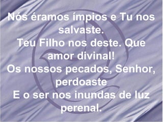 Nós éramos ímpios e Tu nos salvaste. Teu Filho nos deste. Que amor divinal! Os nossos pecados, Senhor, perdoaste E o ser nos inundas de luz perenal. 