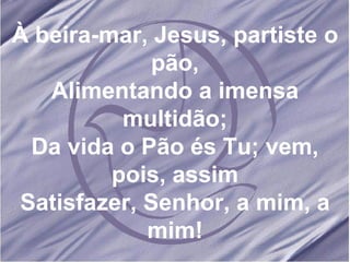 À beira-mar, Jesus, partiste o pão, Alimentando a imensa multidão; Da vida o Pão és Tu; vem, pois, assim Satisfazer, Senhor, a mim, a mim! 