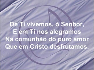 De Ti vivemos, ó Senhor, E em Ti nos alegramos Na comunhão do puro amor Que em Cristo desfrutamos. 