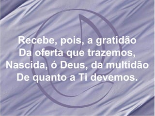 Recebe, pois, a gratidão Da oferta que trazemos, Nascida, ó Deus, da multidão De quanto a Ti devemos. 