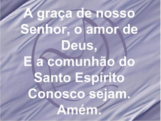 A graça de nosso Senhor, o amor de Deus, E a comunhão do Santo Espírito Conosco sejam. Amém. 