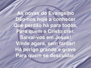 As novas do Evangelho Dão-nos hoje a conhecer Que perdão há para todos, Para quem a Cristo crer. Salvai-vos em Jesus! Vinde agora, sem tardar! Há perigo grande e grave Para quem se descuidar.