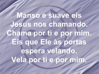 Manso e suave eis Jesus nos chamando. Chama por ti e por mim. Eis que Ele às portas espera velando. Vela por ti e por mim.