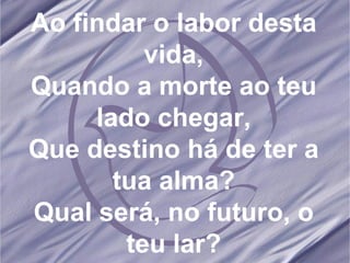 Ao findar o labor desta vida, Quando a morte ao teu lado chegar, Que destino há de ter a tua alma? Qual será, no futuro, o teu lar? 