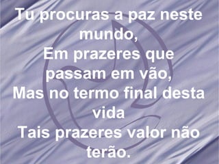 Tu procuras a paz neste mundo, Em prazeres que passam em vão, Mas no termo final desta vida Tais prazeres valor não terão. 