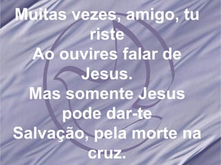 Muitas vezes, amigo, tu riste Ao ouvires falar de Jesus. Mas somente Jesus pode dar-te Salvação, pela morte na cruz. 