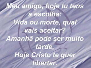 Meu amigo, hoje tu tens a escolha: Vida ou morte, qual vais aceitar? Amanhã pode ser muito tarde, Hoje Cristo te quer libertar. 