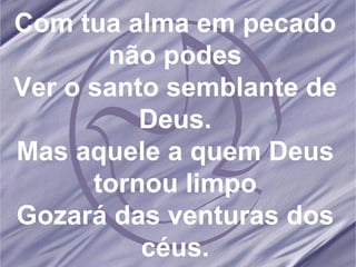 Com tua alma em pecado não podes Ver o santo semblante de Deus. Mas aquele a quem Deus tornou limpo Gozará das venturas dos céus. 