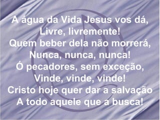 A água da Vida Jesus vos dá, Livre, livremente! Quem beber dela não morrerá, Nunca, nunca, nunca! Ó pecadores, sem exceção, Vinde, vinde, vinde! Cristo hoje quer dar a salvação A todo aquele que a busca! 