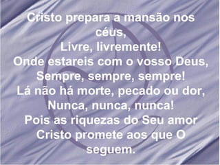 Cristo prepara a mansão nos céus, Livre, livremente! Onde estareis com o vosso Deus, Sempre, sempre, sempre! Lá não há morte, pecado ou dor, Nunca, nunca, nunca! Pois as riquezas do Seu amor Cristo promete aos que O seguem. 