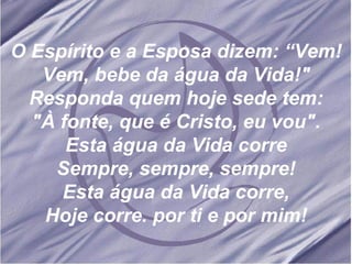 O Espírito e a Esposa dizem: “Vem! Vem, bebe da água da Vida!" Responda quem hoje sede tem: "À fonte, que é Cristo, eu vou". Esta água da Vida corre Sempre, sempre, sempre! Esta água da Vida corre, Hoje corre. por ti e por mim! 