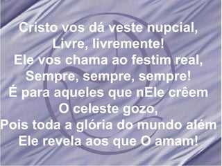 Cristo vos dá veste nupcial, Livre, livremente! Ele vos chama ao festim real, Sempre, sempre, sempre! É para aqueles que nEle crêem O celeste gozo, Pois toda a glória do mundo além Ele revela aos que O amam! 