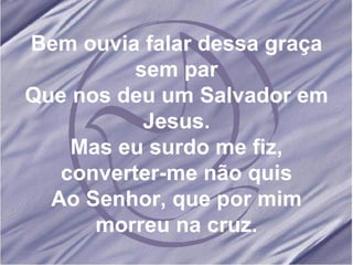Bem ouvia falar dessa graça sem par Que nos deu um Salvador em Jesus. Mas eu surdo me fiz, converter-me não quis Ao Senhor, que por mim morreu na cruz. 