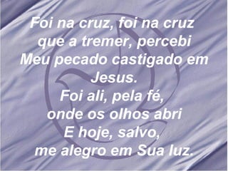 Foi na cruz, foi na cruz  que a tremer, percebi Meu pecado castigado em Jesus. Foi ali, pela fé,  onde os olhos abri E hoje, salvo,  me alegro em Sua luz. 