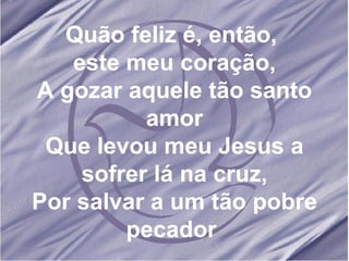 Quão feliz é, então,  este meu coração, A gozar aquele tão santo amor Que levou meu Jesus a sofrer lá na cruz, Por salvar a um tão pobre pecador  