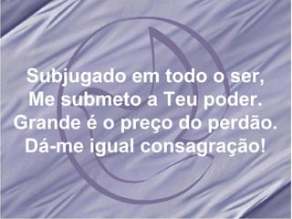 Subjugado em todo o ser, Me submeto a Teu poder. Grande é o preço do perdão. Dá-me igual consagração! 