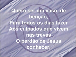 Quero ser um vaso .de bênção, Para todos os dias fazer Aos culpados que vivem nas trevas O perdão de Jesus conhecer. 