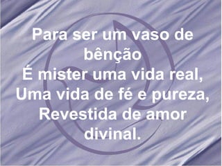 Para ser um vaso de bênção É mister uma vida real, Uma vida de fé e pureza, Revestida de amor divinal. 