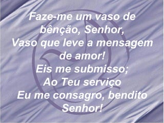 Faze-me um vaso de bênção, Senhor, Vaso que leve a mensagem de amor! Eis me submisso; Ao Teu serviço Eu me consagro, bendito Senhor! 