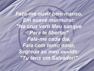 Faze-me ouvir bem manso, Em suave murmurar: "Na cruz verti Meu sangue Para te libertar" Fala-me cada dia, Fala com terno amar, Segreda ao meu ouvido: "Tu tens um Salvador!"