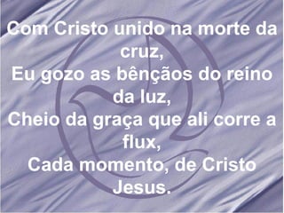 Com Cristo unido na morte da cruz, Eu gozo as bênçãos do reino da luz, Cheio da graça que ali corre a flux, Cada momento, de Cristo Jesus. 