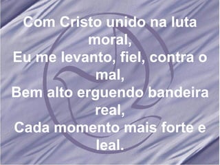 Com Cristo unido na luta moral, Eu me levanto, fiel, contra o mal, Bem alto erguendo bandeira real, Cada momento mais forte e leal. 