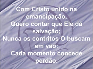 Com Cristo unido na emancipação, Quero contar que Ele dá salvação; Nunca os contritos O buscam em vão: Cada momento concede perdão. 