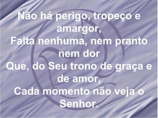 Não há perigo, tropeço e amargor, Falta nenhuma, nem pranto nem dor Que, do Seu trono de graça e de amor, Cada momento não veja o Senhor. 