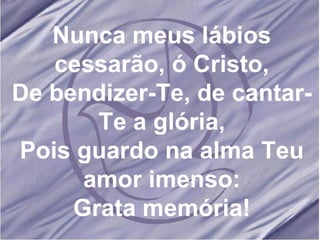 Nunca meus lábios cessarão, ó Cristo, De bendizer-Te, de cantar-Te a glória, Pois guardo na alma Teu amor imenso: Grata memória! 
