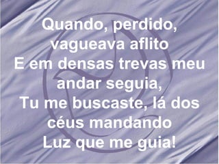 Quando, perdido, vagueava aflito E em densas trevas meu andar seguia, Tu me buscaste, lá dos céus mandando Luz que me guia! 